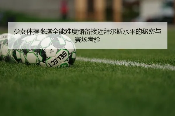 少女体操张琪全能难度储备接近拜尔斯水平的秘密与赛场考验