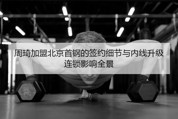 周琦加盟北京首钢的签约细节与内线升级连锁影响全景