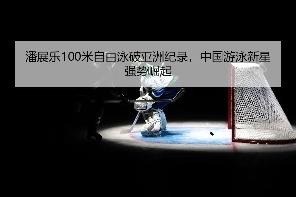 潘展乐100米自由泳破亚洲纪录，中国游泳新星强势崛起