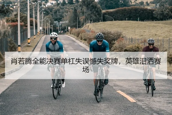 肖若腾全能决赛单杠失误憾失奖牌，英雄泪洒赛场
